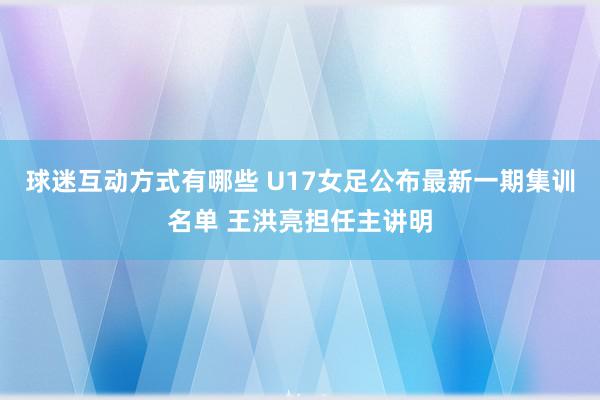 球迷互动方式有哪些 U17女足公布最新一期集训名单 王洪亮担任主讲明