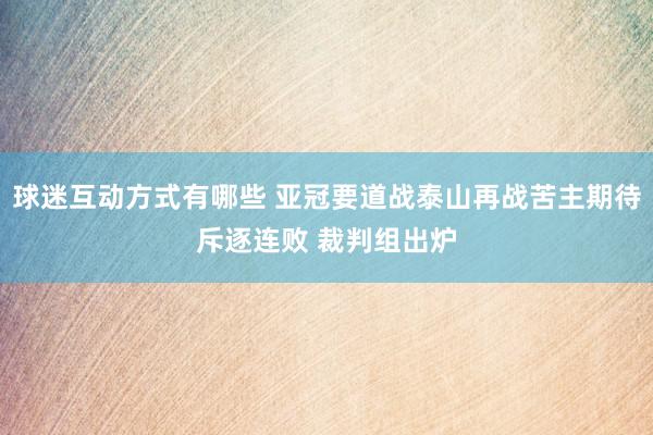 球迷互动方式有哪些 亚冠要道战泰山再战苦主期待斥逐连败 裁判组出炉