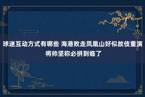 球迷互动方式有哪些 海港败走凤凰山好似故伎重演 将帅坚称必拼到临了