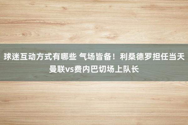 球迷互动方式有哪些 气场皆备！利桑德罗担任当天曼联vs费内巴切场上队长