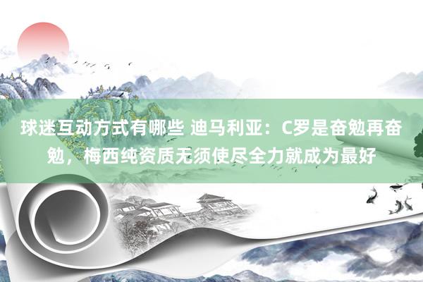 球迷互动方式有哪些 迪马利亚：C罗是奋勉再奋勉，梅西纯资质无须使尽全力就成为最好