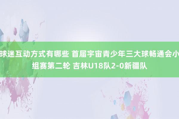 球迷互动方式有哪些 首届宇宙青少年三大球畅通会小组赛第二轮 吉林U18队2-0新疆队