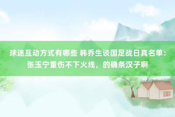 球迷互动方式有哪些 韩乔生谈国足战日真名单：张玉宁重伤不下火线，的确条汉子啊