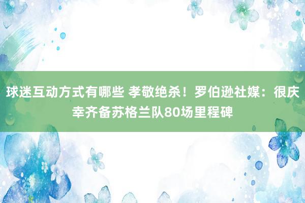 球迷互动方式有哪些 孝敬绝杀！罗伯逊社媒：很庆幸齐备苏格兰队80场里程碑