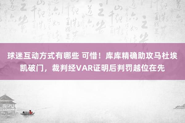 球迷互动方式有哪些 可惜！库库精确助攻马杜埃凯破门，裁判经VAR证明后判罚越位在先