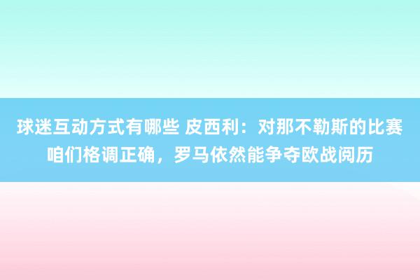 球迷互动方式有哪些 皮西利：对那不勒斯的比赛咱们格调正确，罗马依然能争夺欧战阅历