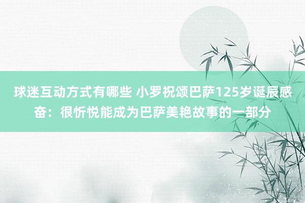 球迷互动方式有哪些 小罗祝颂巴萨125岁诞辰感奋：很忻悦能成为巴萨美艳故事的一部分