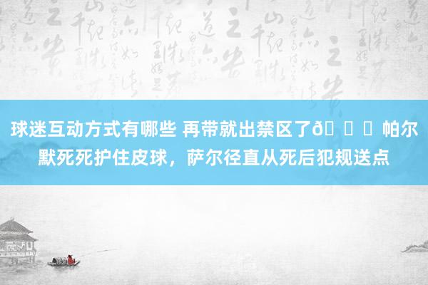 球迷互动方式有哪些 再带就出禁区了😂帕尔默死死护住皮球，萨尔径直从死后犯规送点