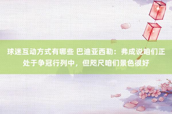 球迷互动方式有哪些 巴迪亚西勒：弗成说咱们正处于争冠行列中，但咫尺咱们景色很好