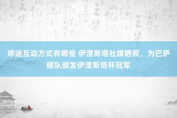 球迷互动方式有哪些 伊涅斯塔社媒晒照，为巴萨梯队颁发伊涅斯塔杯冠军