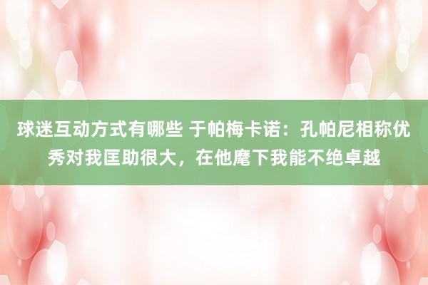 球迷互动方式有哪些 于帕梅卡诺：孔帕尼相称优秀对我匡助很大，在他麾下我能不绝卓越