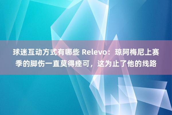 球迷互动方式有哪些 Relevo：琼阿梅尼上赛季的脚伤一直莫得痊可，这为止了他的线路