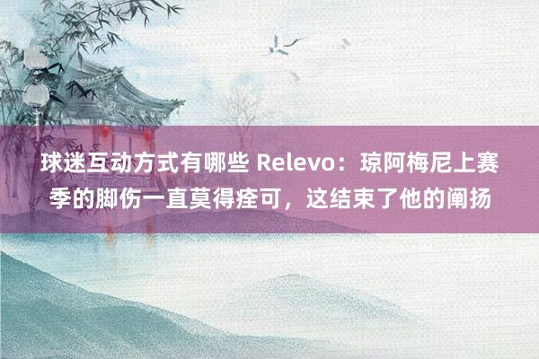 球迷互动方式有哪些 Relevo：琼阿梅尼上赛季的脚伤一直莫得痊可，这结束了他的阐扬