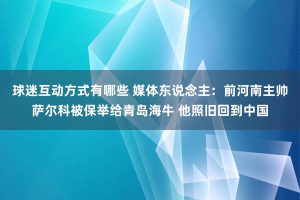 球迷互动方式有哪些 媒体东说念主：前河南主帅萨尔科被保举给青岛海牛 他照旧回到中国