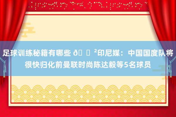 足球训练秘籍有哪些 😲印尼媒：中国国度队将很快归化前曼联时尚陈达毅等5名球员