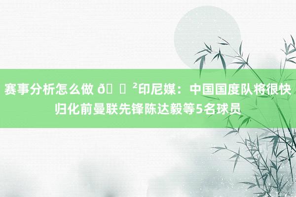 赛事分析怎么做 😲印尼媒：中国国度队将很快归化前曼联先锋陈达毅等5名球员