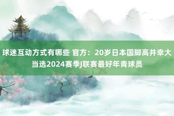 球迷互动方式有哪些 官方：20岁日本国脚高井幸大当选2024赛季J联赛最好年青球员