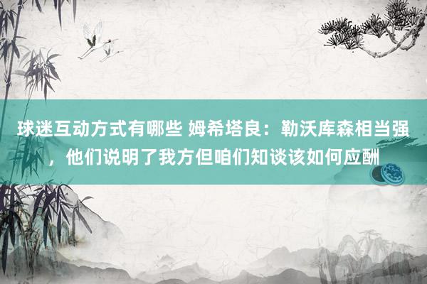 球迷互动方式有哪些 姆希塔良：勒沃库森相当强，他们说明了我方但咱们知谈该如何应酬