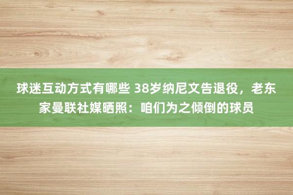 球迷互动方式有哪些 38岁纳尼文告退役，老东家曼联社媒晒照：咱们为之倾倒的球员