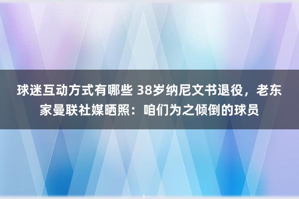 球迷互动方式有哪些 38岁纳尼文书退役，老东家曼联社媒晒照：咱们为之倾倒的球员