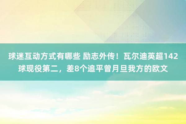 球迷互动方式有哪些 励志外传！瓦尔迪英超142球现役第二，差8个追平曾月旦我方的欧文