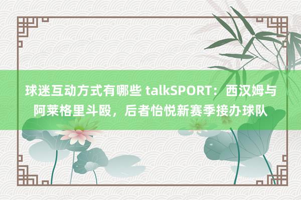 球迷互动方式有哪些 talkSPORT：西汉姆与阿莱格里斗殴，后者怡悦新赛季接办球队