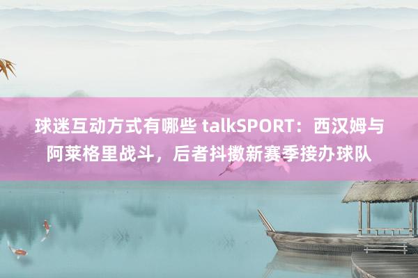 球迷互动方式有哪些 talkSPORT：西汉姆与阿莱格里战斗，后者抖擞新赛季接办球队