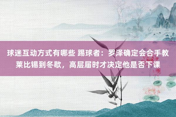 球迷互动方式有哪些 踢球者：罗泽确定会合手教莱比锡到冬歇，高层届时才决定他是否下课