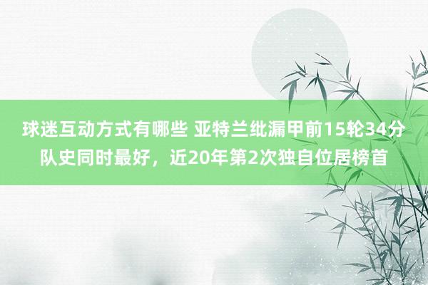 球迷互动方式有哪些 亚特兰纰漏甲前15轮34分队史同时最好，近20年第2次独自位居榜首