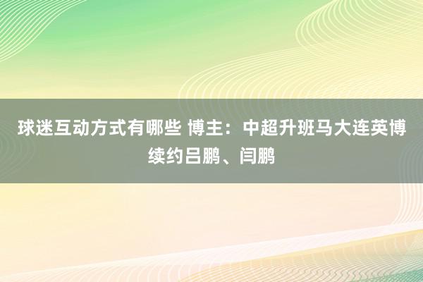 球迷互动方式有哪些 博主：中超升班马大连英博续约吕鹏、闫鹏