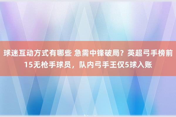 球迷互动方式有哪些 急需中锋破局？英超弓手榜前15无枪手球员，队内弓手王仅5球入账