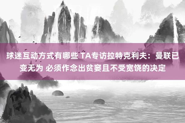 球迷互动方式有哪些 TA专访拉特克利夫：曼联已变无为 必须作念出贫窭且不受宽饶的决定