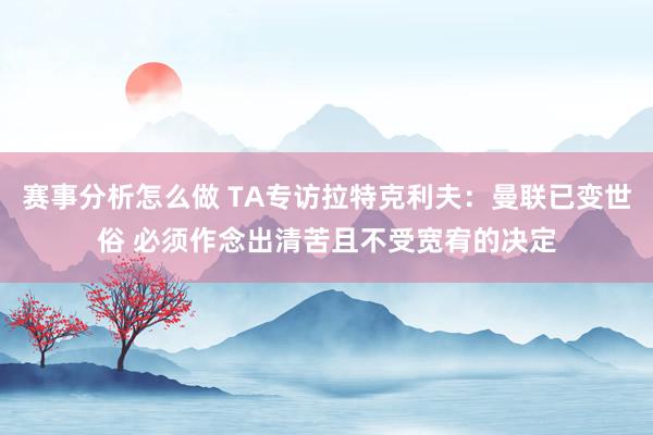 赛事分析怎么做 TA专访拉特克利夫：曼联已变世俗 必须作念出清苦且不受宽宥的决定