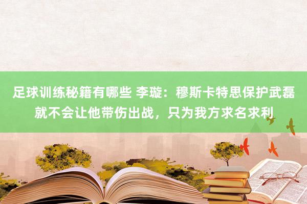 足球训练秘籍有哪些 李璇：穆斯卡特思保护武磊就不会让他带伤出战，只为我方求名求利