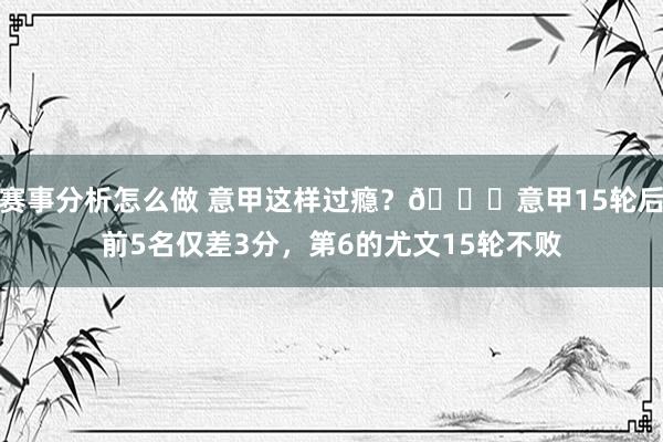 赛事分析怎么做 意甲这样过瘾？😏意甲15轮后前5名仅差3分，第6的尤文15轮不败