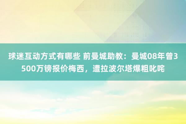 球迷互动方式有哪些 前曼城助教：曼城08年曾3500万镑报价梅西，遭拉波尔塔爆粗叱咤