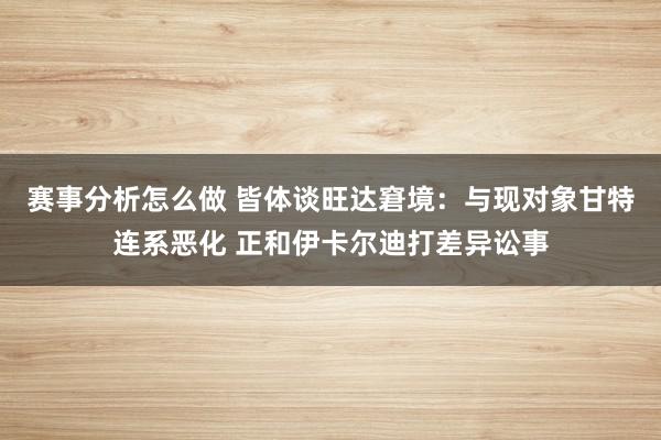 赛事分析怎么做 皆体谈旺达窘境：与现对象甘特连系恶化 正和伊卡尔迪打差异讼事