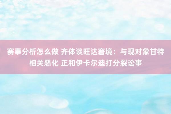 赛事分析怎么做 齐体谈旺达窘境：与现对象甘特相关恶化 正和伊卡尔迪打分裂讼事