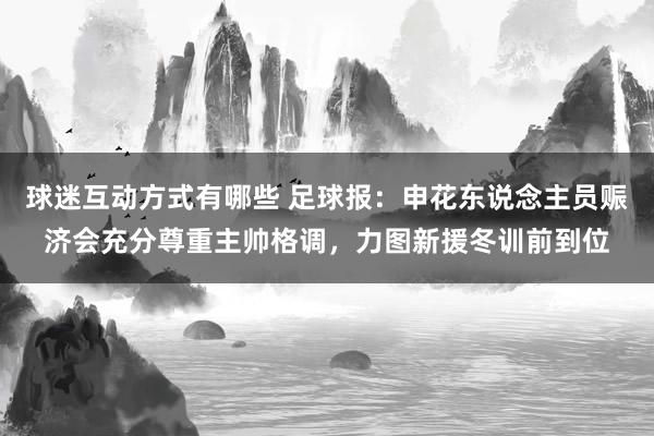 球迷互动方式有哪些 足球报：申花东说念主员赈济会充分尊重主帅格调，力图新援冬训前到位