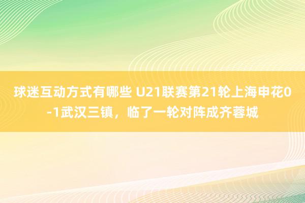 球迷互动方式有哪些 U21联赛第21轮上海申花0-1武汉三镇，临了一轮对阵成齐蓉城