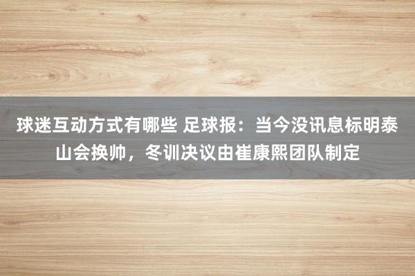 球迷互动方式有哪些 足球报：当今没讯息标明泰山会换帅，冬训决议由崔康熙团队制定