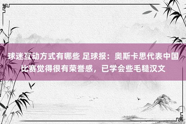 球迷互动方式有哪些 足球报：奥斯卡思代表中国比赛觉得很有荣誉感，已学会些毛糙汉文