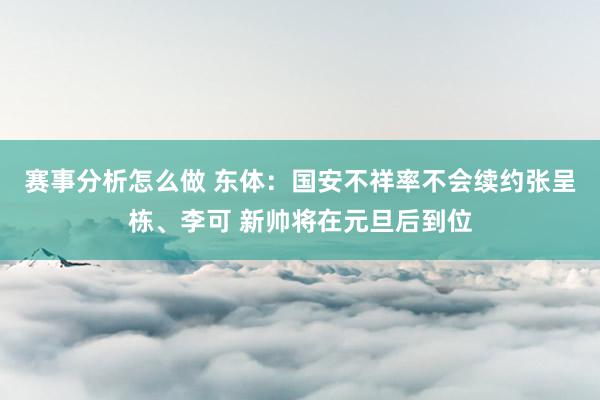 赛事分析怎么做 东体：国安不祥率不会续约张呈栋、李可 新帅将在元旦后到位