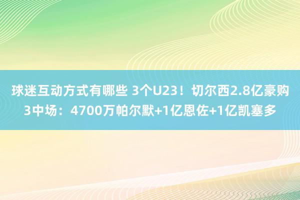 球迷互动方式有哪些 3个U23！切尔西2.8亿豪购3中场：4700万帕尔默+1亿恩佐+1亿凯塞多