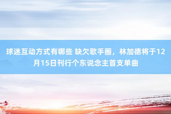 球迷互动方式有哪些 缺欠歌手圈，林加德将于12月15日刊行个东说念主首支单曲