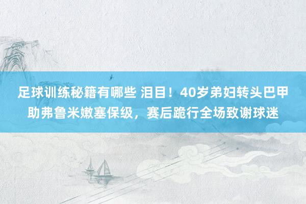 足球训练秘籍有哪些 泪目！40岁弟妇转头巴甲助弗鲁米嫩塞保级，赛后跪行全场致谢球迷