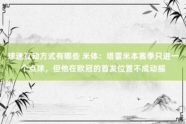 球迷互动方式有哪些 米体：塔雷米本赛季只进一个点球，但他在欧冠的首发位置不成动摇