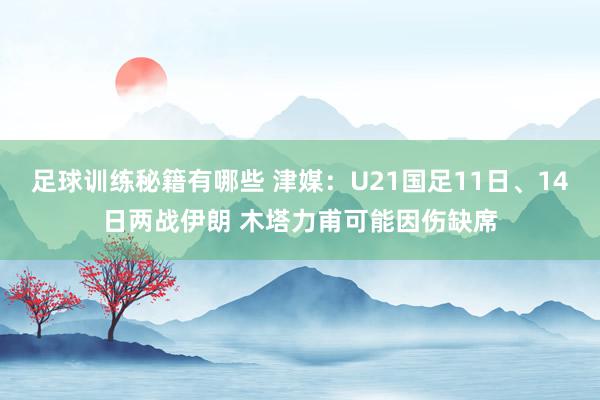 足球训练秘籍有哪些 津媒：U21国足11日、14日两战伊朗 木塔力甫可能因伤缺席