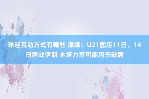 球迷互动方式有哪些 津媒：U21国足11日、14日两战伊朗 木塔力甫可能因伤缺席