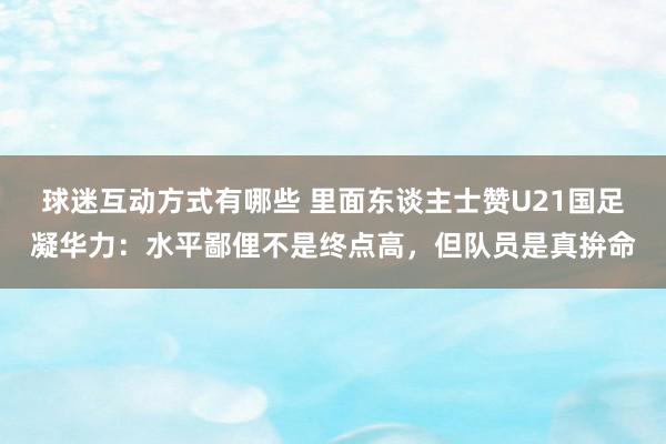 球迷互动方式有哪些 里面东谈主士赞U21国足凝华力：水平鄙俚不是终点高，但队员是真拚命